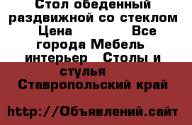 Стол обеденный раздвижной со стеклом › Цена ­ 20 000 - Все города Мебель, интерьер » Столы и стулья   . Ставропольский край